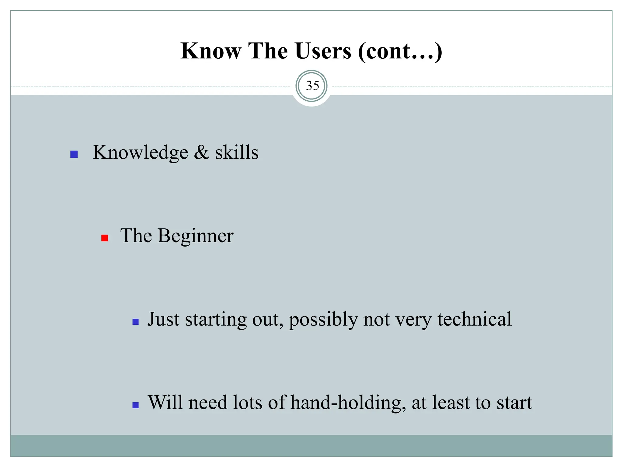 Know The Users (cont…)
◼ Knowledge & skills
◼ The Beginner
◼ Just starting out, possibly not very technical
◼ Will need lots of hand-holding, at least to start
35
 