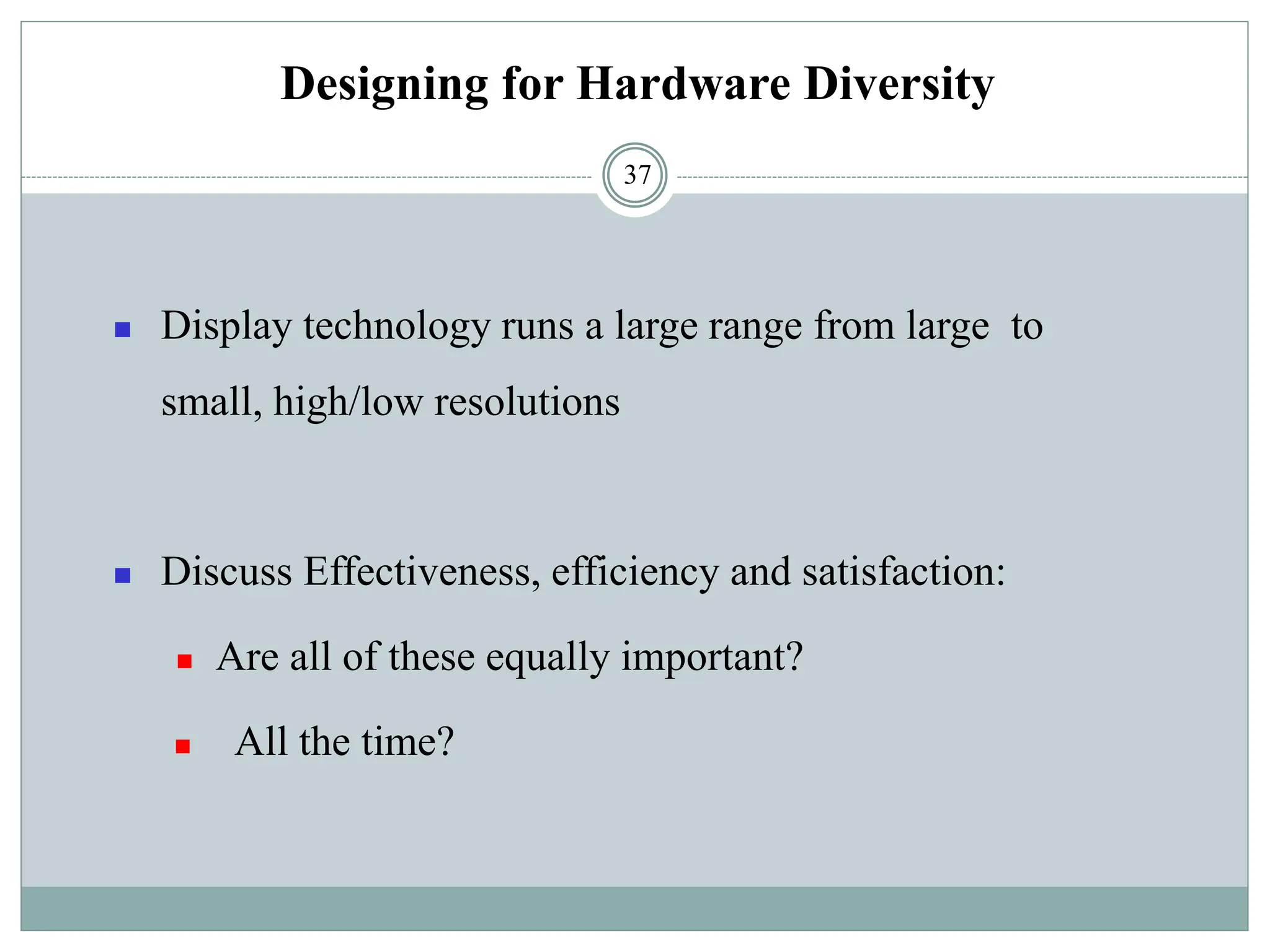 Designing for Hardware Diversity
◼ Display technology runs a large range from large to
small, high/low resolutions
◼ Discuss Effectiveness, efficiency and satisfaction:
◼ Are all of these equally important?
◼ All the time?
37
 