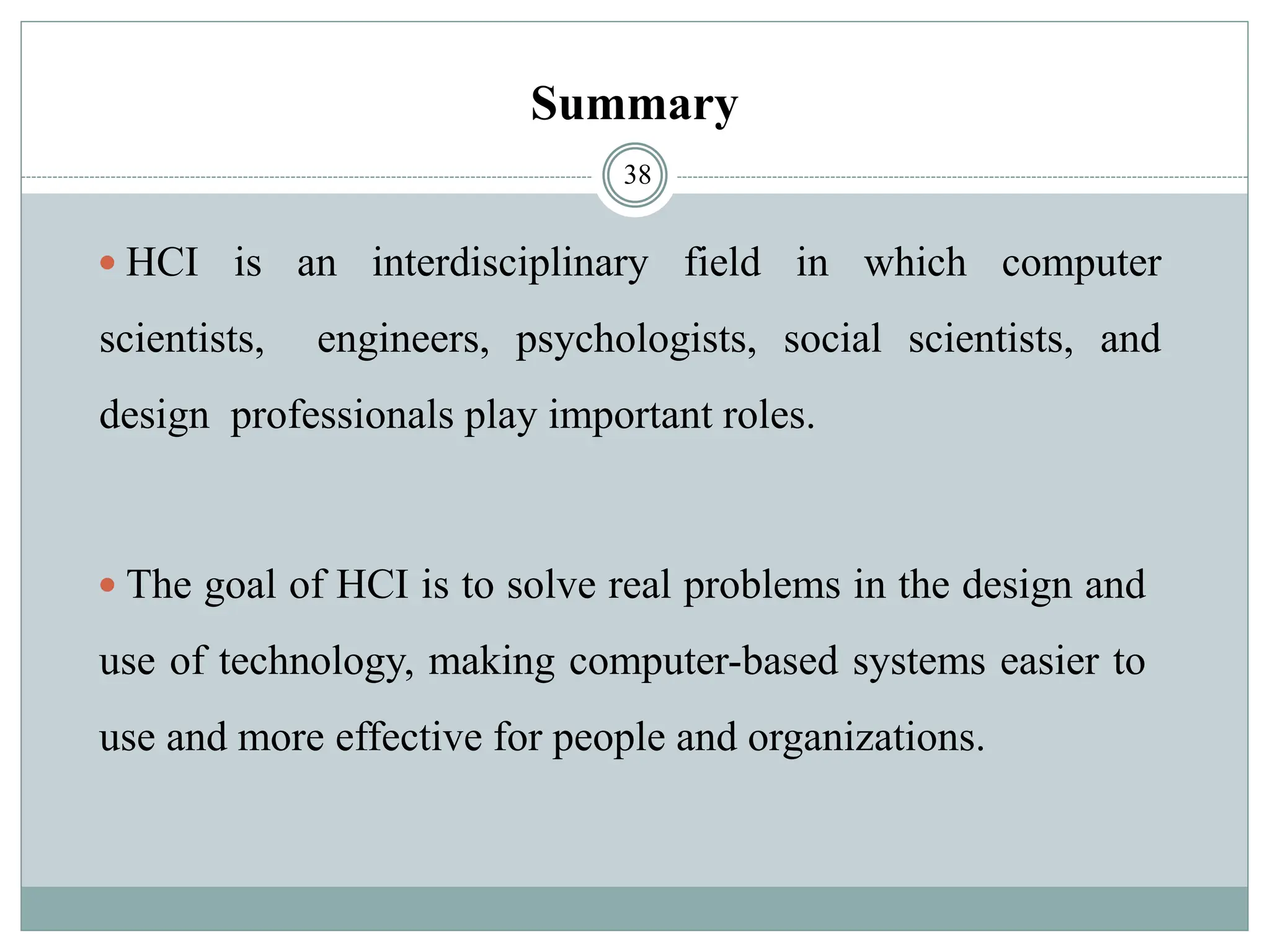 Summary
 HCI is an interdisciplinary field in which computer
scientists, engineers, psychologists, social scientists, and
design professionals play important roles.
 The goal of HCI is to solve real problems in the design and
use of technology, making computer-based systems easier to
use and more effective for people and organizations.
38
 