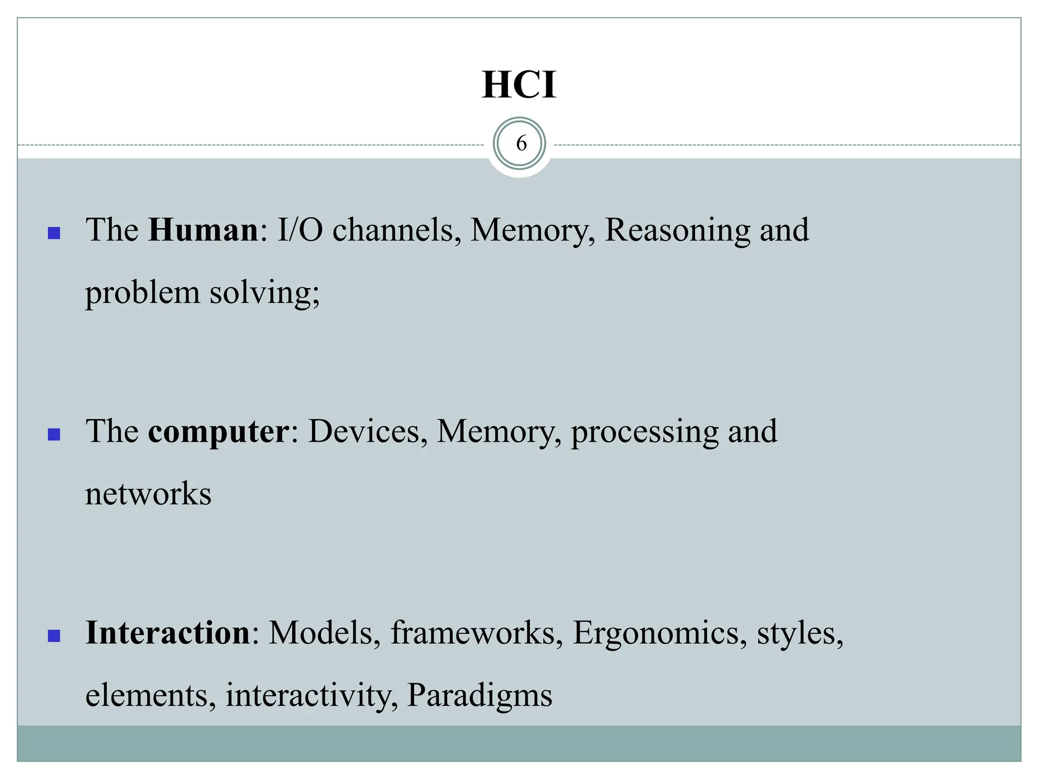 HCI
◼ The Human: I/O channels, Memory, Reasoning and
problem solving;
◼ The computer: Devices, Memory, processing and
networks
◼ Interaction: Models, frameworks, Ergonomics, styles,
elements, interactivity, Paradigms
6
 