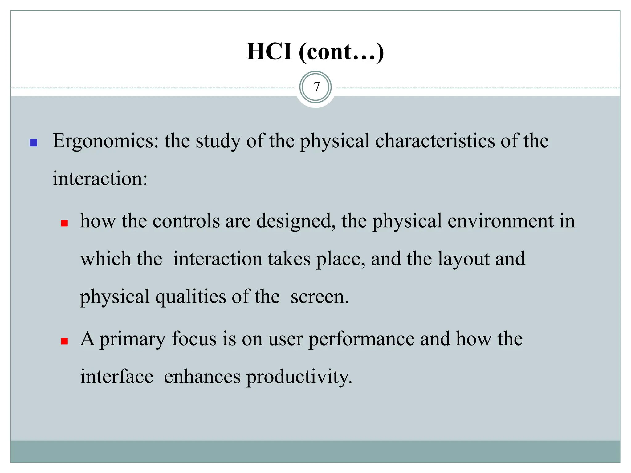 HCI (cont…)
◼ Ergonomics: the study of the physical characteristics of the
interaction:
◼ how the controls are designed, the physical environment in
which the interaction takes place, and the layout and
physical qualities of the screen.
◼ A primary focus is on user performance and how the
interface enhances productivity.
7
 
