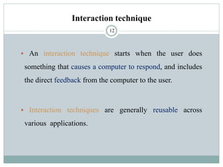 Interaction technique
▪ An interaction technique starts when the user does
something that causes a computer to respond, and includes
the direct feedback from the computer to the user.
▪ Interaction techniques are generally reusable across
various applications.
12
 