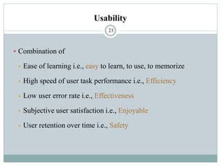 Usability
▪ Combination of
▪ Ease of learning i.e., easy to learn, to use, to memorize
▪ High speed of user task performance i.e., Efficiency
▪ Low user error rate i.e., Effectiveness
▪ Subjective user satisfaction i.e., Enjoyable
▪ User retention over time i.e., Safety
23
 