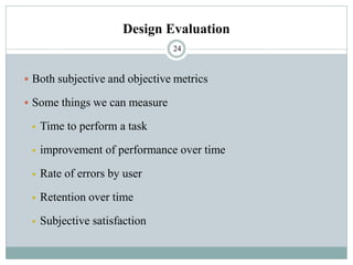 Design Evaluation
▪ Both subjective and objective metrics
▪ Some things we can measure
▪ Time to perform a task
▪ improvement of performance over time
▪ Rate of errors by user
▪ Retention over time
▪ Subjective satisfaction
24
 