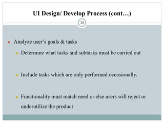 UI Design/ Develop Process (cont…)
◼ Analyze user’s goals & tasks
◼ Determine what tasks and subtasks must be carried out
◼ Include tasks which are only performed occasionally.
◼ Functionality must match need or else users will reject or
underutilize the product
26
 