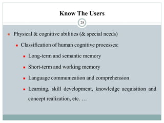 Know The Users
◼ Physical & cognitive abilities (& special needs)
◼ Classification of human cognitive processes:
◼ Long-term and semantic memory
◼ Short-term and working memory
◼ Language communication and comprehension
◼ Learning, skill development, knowledge acquisition and
concept realization, etc. …
28
 