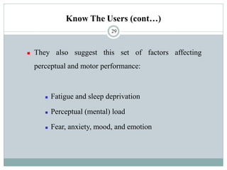 Know The Users (cont…)
◼ They also suggest this set of factors affecting
perceptual and motor performance:
◼ Fatigue and sleep deprivation
◼ Perceptual (mental) load
◼ Fear, anxiety, mood, and emotion
29
 