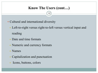 Know The Users (cont…)
▪ Cultural and international diversity
▪ Left-to-right versus right-to-left versus vertical input and
reading
▪ Date and time formats
▪ Numeric and currency formats
▪ Names
▪ Capitalization and punctuation
▪ Icons, buttons, colors
32
 