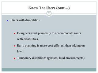 Know The Users (cont…)
◼ Users with disabilities
◼ Designers must plan early to accommodate users
with disabilities
◼ Early planning is more cost efficient than adding on
later
◼ Temporary disabilities (glasses, loud environments)
33
 