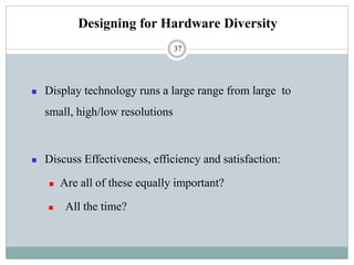 Designing for Hardware Diversity
◼ Display technology runs a large range from large to
small, high/low resolutions
◼ Discuss Effectiveness, efficiency and satisfaction:
◼ Are all of these equally important?
◼ All the time?
37
 