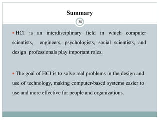 Summary
 HCI is an interdisciplinary field in which computer
scientists, engineers, psychologists, social scientists, and
design professionals play important roles.
 The goal of HCI is to solve real problems in the design and
use of technology, making computer-based systems easier to
use and more effective for people and organizations.
38
 
