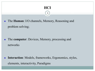 HCI
◼ The Human: I/O channels, Memory, Reasoning and
problem solving;
◼ The computer: Devices, Memory, processing and
networks
◼ Interaction: Models, frameworks, Ergonomics, styles,
elements, interactivity, Paradigms
6
 