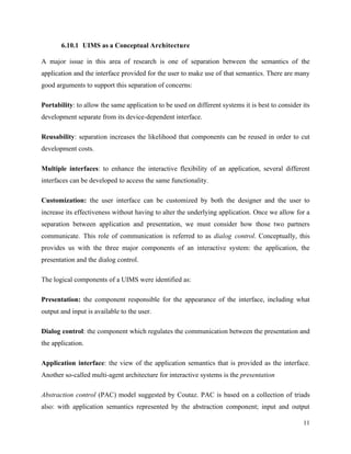 11
6.10.1 UIMS as a Conceptual Architecture
A major issue in this area of research is one of separation between the semantics of the
application and the interface provided for the user to make use of that semantics. There are many
good arguments to support this separation of concerns:
Portability: to allow the same application to be used on different systems it is best to consider its
development separate from its device-dependent interface.
Reusability: separation increases the likelihood that components can be reused in order to cut
development costs.
Multiple interfaces: to enhance the interactive flexibility of an application, several different
interfaces can be developed to access the same functionality.
Customization: the user interface can be customized by both the designer and the user to
increase its effectiveness without having to alter the underlying application. Once we allow for a
separation between application and presentation, we must consider how those two partners
communicate. This role of communication is referred to as dialog control. Conceptually, this
provides us with the three major components of an interactive system: the application, the
presentation and the dialog control.
The logical components of a UIMS were identified as:
Presentation: the component responsible for the appearance of the interface, including what
output and input is available to the user.
Dialog control: the component which regulates the communication between the presentation and
the application.
Application interface: the view of the application semantics that is provided as the interface.
Another so-called multi-agent architecture for interactive systems is the presentation
Abstraction control (PAC) model suggested by Coutaz. PAC is based on a collection of triads
also: with application semantics represented by the abstraction component; input and output
 