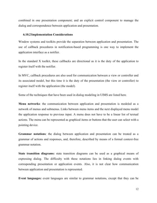 12
combined in one presentation component; and an explicit control component to manage the
dialog and correspondence between application and presentation.
6.10.2Implementation Considerations
Window systems and toolkits provide the separation between application and presentation. The
use of callback procedures in notification-based programming is one way to implement the
application interface as a notifier.
In the standard X toolkit, these callbacks are directional as it is the duty of the application to
register itself with the notifier.
In MVC, callback procedures are also used for communication between a view or controller and
its associated model, but this time it is the duty of the presentation (the view or controller) to
register itself with the application (the model).
Some of the techniques that have been used in dialog modeling in UIMS are listed here.
Menu networks: the communication between application and presentation is modeled as a
network of menus and submenus. Links between menu items and the next displayed menu model
the application response to previous input. A menu does not have to be a linear list of textual
actions. The menu can be represented as graphical items or buttons that the user can select with a
pointing device.
Grammar notations: the dialog between application and presentation can be treated as a
grammar of actions and responses, and, therefore, described by means of a formal context-free
grammar notation.
State transition diagrams: state transition diagrams can be used as a graphical means of
expressing dialog. The difficulty with these notations lies in linking dialog events with
corresponding presentation or application events. Also, it is not clear how communication
between application and presentation is represented.
Event languages: event languages are similar to grammar notations, except that they can be
 