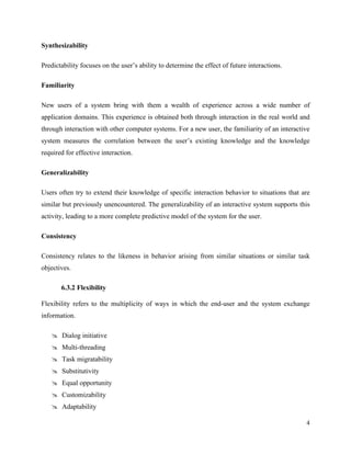 4
Synthesizability
Predictability focuses on the user’s ability to determine the effect of future interactions.
Familiarity
New users of a system bring with them a wealth of experience across a wide number of
application domains. This experience is obtained both through interaction in the real world and
through interaction with other computer systems. For a new user, the familiarity of an interactive
system measures the correlation between the user’s existing knowledge and the knowledge
required for effective interaction.
Generalizability
Users often try to extend their knowledge of specific interaction behavior to situations that are
similar but previously unencountered. The generalizability of an interactive system supports this
activity, leading to a more complete predictive model of the system for the user.
Consistency
Consistency relates to the likeness in behavior arising from similar situations or similar task
objectives.
6.3.2 Flexibility
Flexibility refers to the multiplicity of ways in which the end-user and the system exchange
information.
 Dialog initiative
 Multi-threading
 Task migratability
 Substitutivity
 Equal opportunity
 Customizability
 Adaptability
 