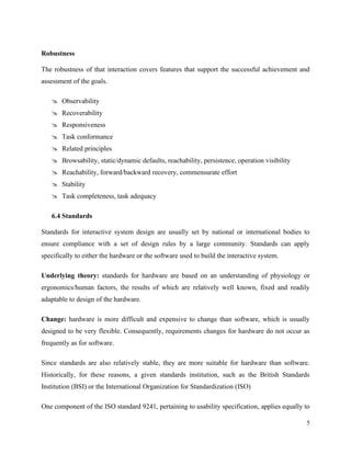5
Robustness
The robustness of that interaction covers features that support the successful achievement and
assessment of the goals.
 Observability
 Recoverability
 Responsiveness
 Task conformance
 Related principles
 Browsability, static/dynamic defaults, reachability, persistence, operation visibility
 Reachability, forward/backward recovery, commensurate effort
 Stability
 Task completeness, task adequacy
6.4 Standards
Standards for interactive system design are usually set by national or international bodies to
ensure compliance with a set of design rules by a large community. Standards can apply
specifically to either the hardware or the software used to build the interactive system.
Underlying theory: standards for hardware are based on an understanding of physiology or
ergonomics/human factors, the results of which are relatively well known, fixed and readily
adaptable to design of the hardware.
Change: hardware is more difficult and expensive to change than software, which is usually
designed to be very flexible. Consequently, requirements changes for hardware do not occur as
frequently as for software.
Since standards are also relatively stable, they are more suitable for hardware than software.
Historically, for these reasons, a given standards institution, such as the British Standards
Institution (BSI) or the International Organization for Standardization (ISO)
One component of the ISO standard 9241, pertaining to usability specification, applies equally to
 