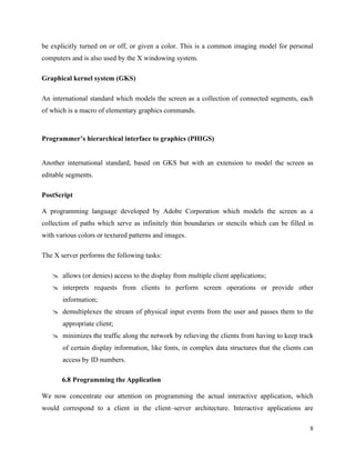 8
be explicitly turned on or off, or given a color. This is a common imaging model for personal
computers and is also used by the X windowing system.
Graphical kernel system (GKS)
An international standard which models the screen as a collection of connected segments, each
of which is a macro of elementary graphics commands.
Programmer’s hierarchical interface to graphics (PHIGS)
Another international standard, based on GKS but with an extension to model the screen as
editable segments.
PostScript
A programming language developed by Adobe Corporation which models the screen as a
collection of paths which serve as infinitely thin boundaries or stencils which can be filled in
with various colors or textured patterns and images.
The X server performs the following tasks:
 allows (or denies) access to the display from multiple client applications;
 interprets requests from clients to perform screen operations or provide other
information;
 demultiplexes the stream of physical input events from the user and passes them to the
appropriate client;
 minimizes the traffic along the network by relieving the clients from having to keep track
of certain display information, like fonts, in complex data structures that the clients can
access by ID numbers.
6.8 Programming the Application
We now concentrate our attention on programming the actual interactive application, which
would correspond to a client in the client–server architecture. Interactive applications are
 
