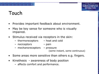 Touch Provides important feedback about environment. May be key sense for someone who is visually impaired. Stimulus received via receptors in the skin: thermoreceptors – heat and cold nociceptors – pain mechanoreceptors – pressure   (some instant, some continuous) Some areas more sensitive than others e.g. fingers. Kinethesis  - awareness of body position  affects comfort and performance. 