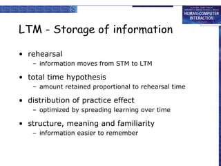 LTM - Storage of information rehearsal information moves from STM to LTM total time hypothesis amount retained proportional to rehearsal time distribution of practice effect optimized by spreading learning over time structure, meaning and familiarity information easier to remember 