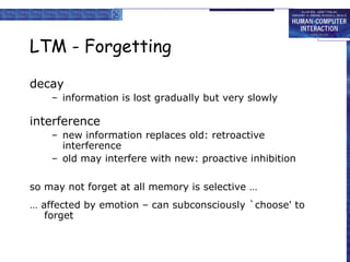 LTM - Forgetting decay information is lost gradually but very slowly interference new information replaces old: retroactive interference old may interfere with new: proactive inhibition  so may not forget at all memory is selective … …  affected by emotion – can subconsciously `choose' to forget 