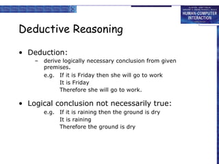 Deductive Reasoning Deduction: derive logically necessary conclusion from given premises . e.g. If it is Friday then she will go to work It is Friday Therefore she will go to work. Logical conclusion not necessarily true: e.g. If it is raining then the ground is dry It is raining Therefore the ground is dry 