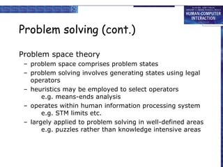 Problem solving (cont.) Problem space theory problem space comprises problem states problem solving involves generating states using legal operators heuristics may be employed to select operators e.g. means-ends analysis operates within human information processing system e.g. STM limits etc. largely applied to problem solving in well-defined areas e.g. puzzles rather than knowledge intensive areas 