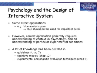 Psychology and the Design of Interactive System Some direct applications e.g. blue acuity is poor   blue should not be used for important detail However, correct application generally requires understanding of context in psychology, and an understanding of particular experimental conditions A lot of knowledge has been distilled in guidelines (chap 7) cognitive models (chap 12) experimental and analytic evaluation techniques (chap 9) 