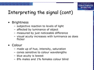 Interpreting the signal (cont) Brightness subjective reaction to levels of light affected by luminance of object measured by just noticeable difference visual acuity increases with luminance as does flicker Colour made up of hue, intensity, saturation cones sensitive to colour wavelengths blue acuity is lowest 8% males and 1% females colour blind 