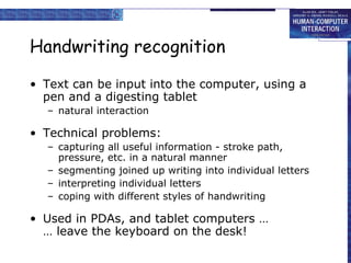 Handwriting recognition Text can be input into the computer, using a pen and a digesting tablet natural interaction Technical problems: capturing all useful information - stroke path, pressure, etc. in a natural manner segmenting joined up writing into individual letters interpreting individual letters coping with different styles of handwriting Used in PDAs, and tablet computers … … leave the keyboard on the desk!  