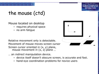 the mouse (ctd) Mouse located on desktop requires physical space no arm fatigue Relative movement only is detectable. Movement of mouse moves screen cursor Screen cursor oriented in (x, y) plane, mouse movement in (x, z) plane … …  an  indirect  manipulation device. device itself doesn’t obscure screen, is accurate and fast. hand-eye coordination problems for novice users 
