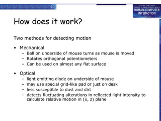 How does it work? Two methods for detecting motion Mechanical Ball on underside of mouse turns as mouse is moved Rotates orthogonal potentiometers Can be used on almost any flat surface Optical light emitting diode on underside of mouse may use special grid-like pad or just on desk less susceptible to dust and dirt detects fluctuating alterations in reflected light intensity to calculate relative motion in (x, z) plane 