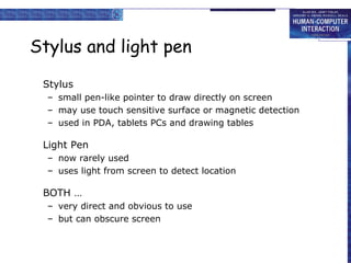 Stylus and light pen Stylus small pen-like pointer to draw directly on screen may use touch sensitive surface or magnetic detection used in PDA, tablets PCs and drawing tables Light Pen now rarely used uses light from screen to detect location BOTH … very direct and obvious to use but can obscure screen 