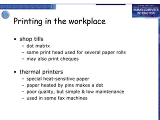 Printing in the workplace shop tills dot matrix same print head used for several paper rolls may also print cheques thermal printers special heat-sensitive paper paper heated by pins makes a dot poor quality, but simple & low maintenance used in some fax machines 