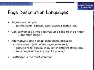 Page Description Languages Pages very complex different fonts, bitmaps, lines, digitised photos, etc.  Can convert it all into a bitmap and send to the printer … but often huge ! Alternatively Use a page description language sends a  description  of the page can be sent, instructions for curves, lines, text in different styles, etc. like a programming language for printing!  PostScript is the most common 