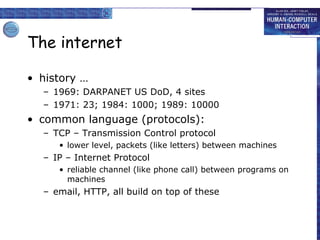 The internet history … 1969: DARPANET US DoD, 4 sites 1971: 23; 1984: 1000; 1989: 10000  common language (protocols): TCP – Transmission Control protocol lower level, packets (like letters) between machines IP – Internet Protocol reliable channel (like phone call) between programs on machines email, HTTP, all build on top of these 