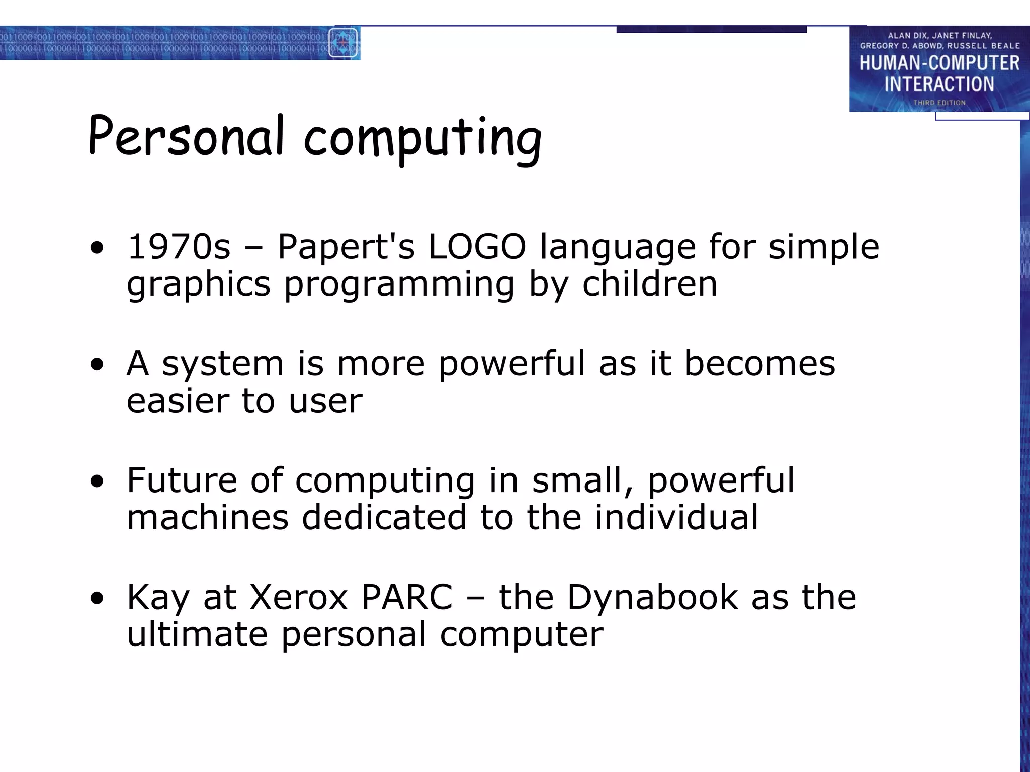 Personal computing 1970s – Papert's LOGO language for simple graphics programming by children A system is more powerful as it becomes easier to user Future of computing in small, powerful machines dedicated to the individual Kay at Xerox PARC – the Dynabook as the ultimate personal computer 