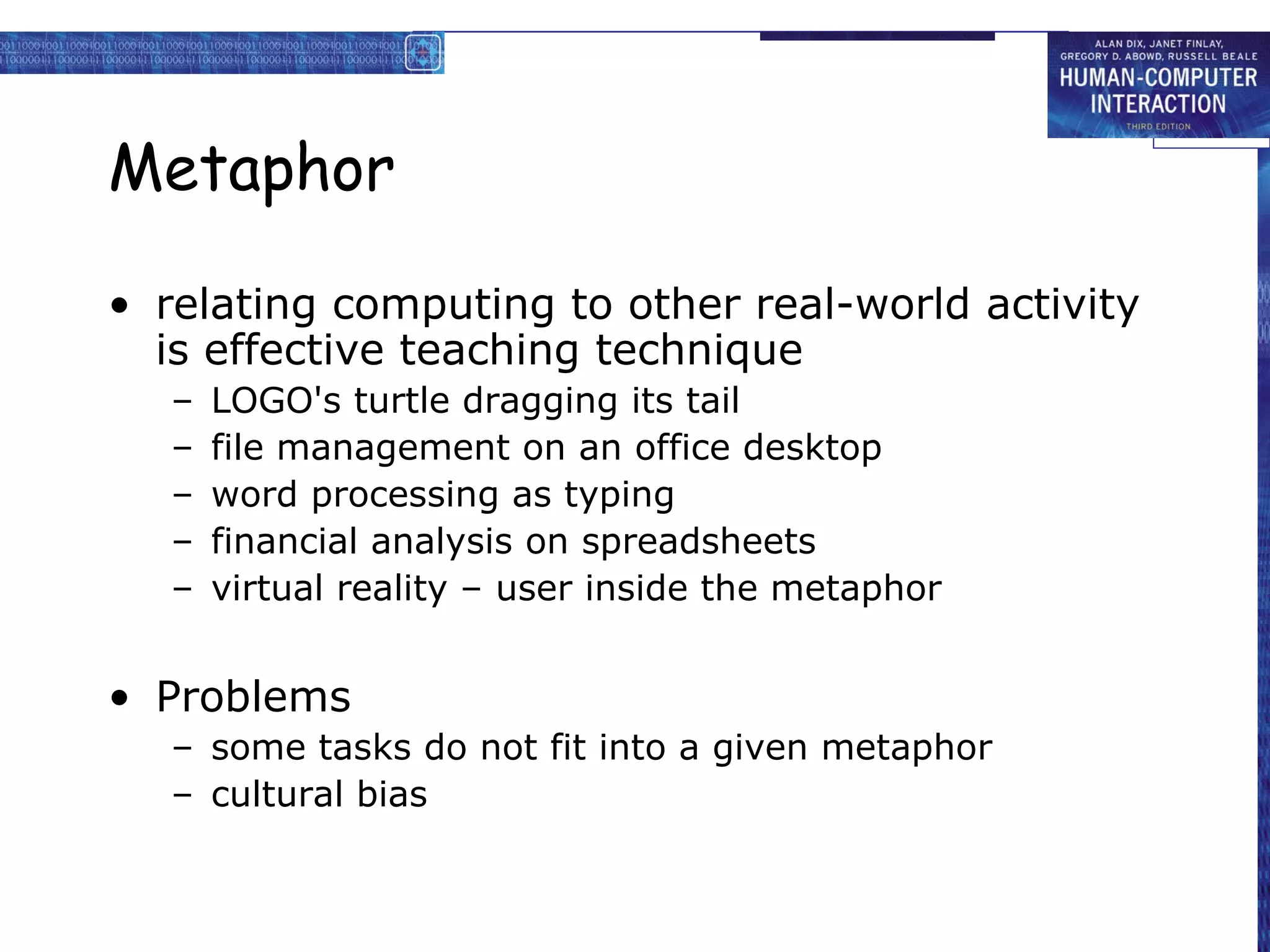 Metaphor relating computing to other real-world activity is effective teaching technique LOGO's turtle dragging its tail file management on an office desktop word processing as typing financial analysis on spreadsheets virtual reality – user inside the metaphor Problems some tasks do not fit into a given metaphor cultural bias 