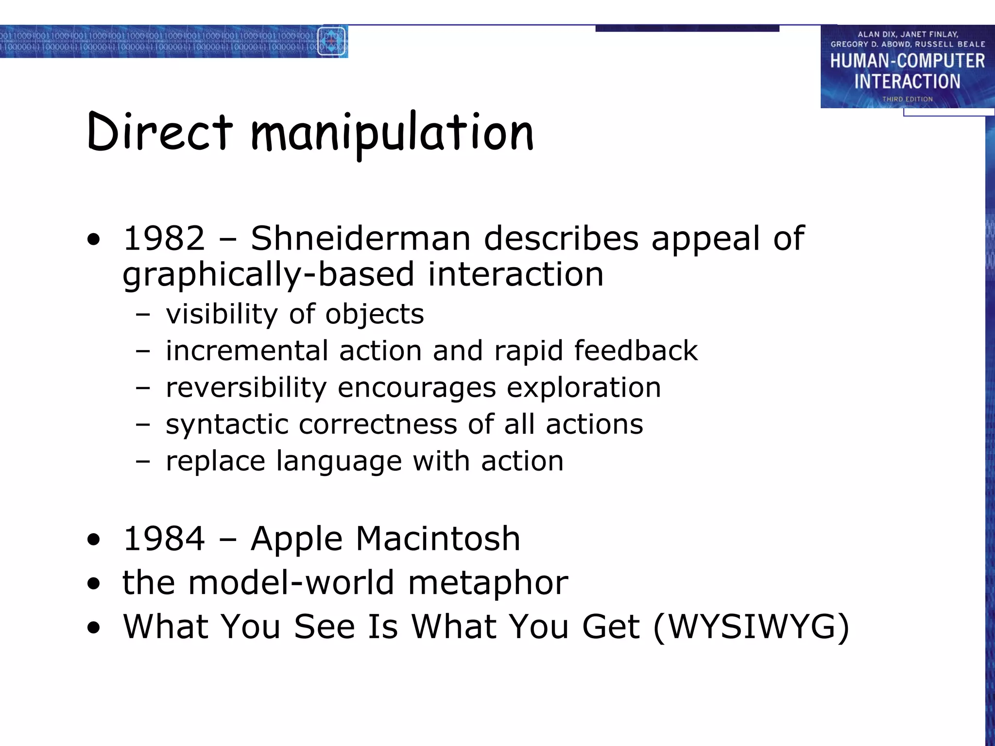 Direct manipulation 1982 – Shneiderman describes appeal of graphically-based interaction visibility of objects incremental action and rapid feedback reversibility encourages exploration syntactic correctness of all actions replace language with action 1984 – Apple Macintosh  the model-world metaphor What You See Is What You Get (WYSIWYG) 