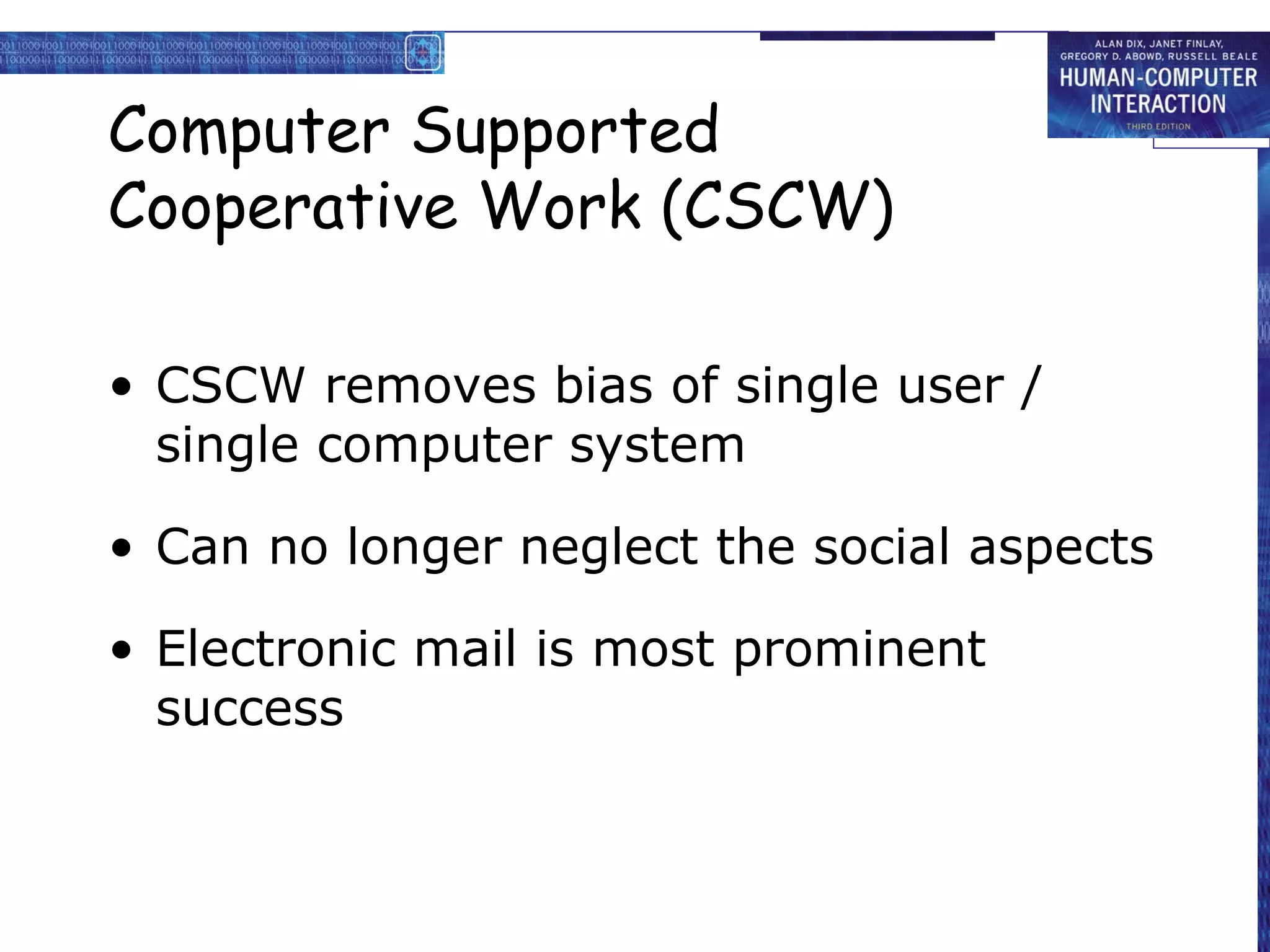 Computer Supported Cooperative Work (CSCW) CSCW removes bias of single user / single computer system Can no longer neglect the social aspects Electronic mail is most prominent success 