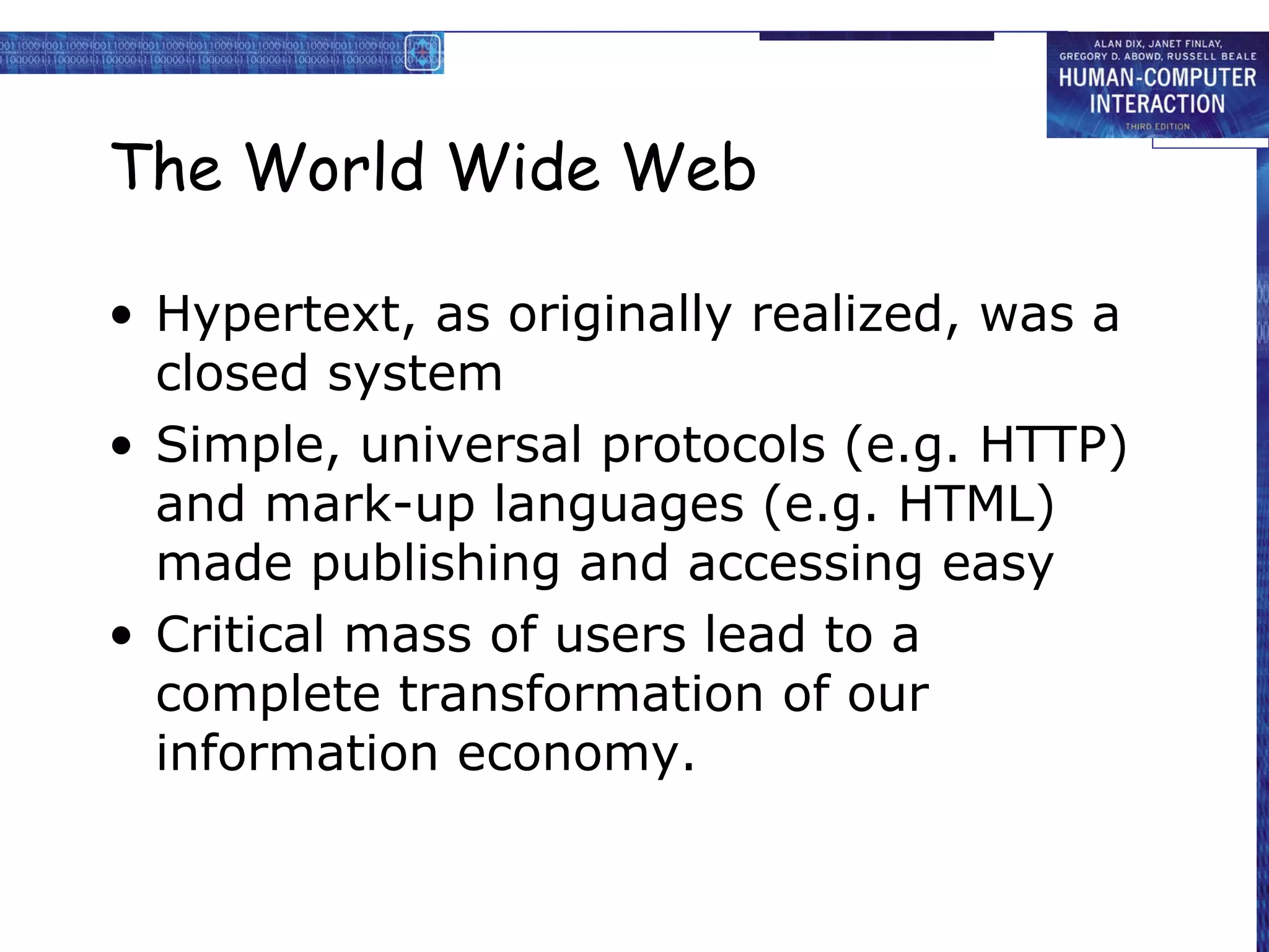 The World Wide Web Hypertext, as originally realized, was a closed system Simple, universal protocols (e.g. HTTP) and mark-up languages (e.g. HTML) made publishing and accessing easy Critical mass of users lead to a complete transformation of our information economy. 