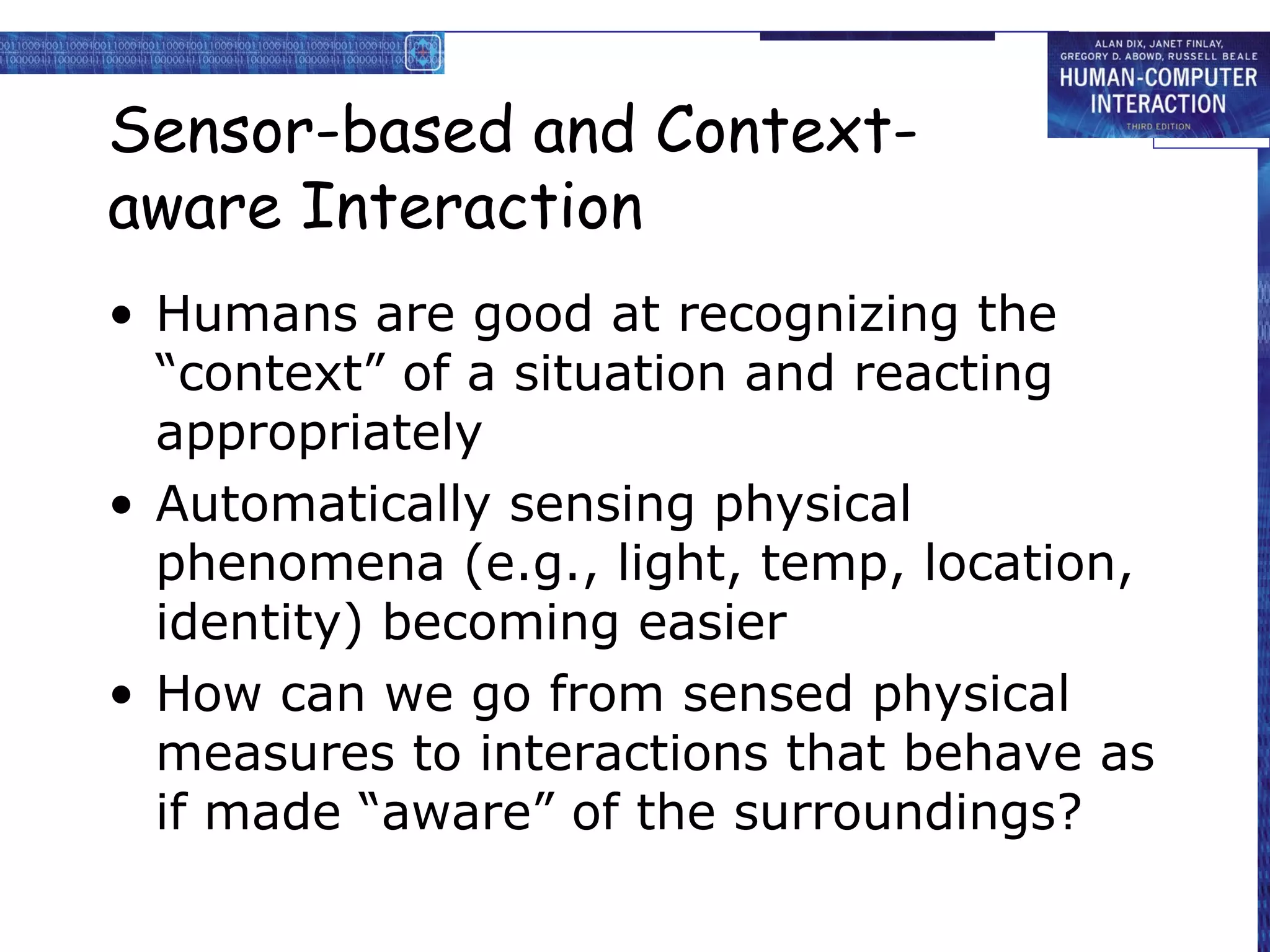 Sensor-based and Context-aware Interaction Humans are good at recognizing the “context” of a situation and reacting appropriately Automatically sensing physical phenomena (e.g., light, temp, location, identity) becoming easier How can we go from sensed physical measures to interactions that behave as if made “aware” of the surroundings? 