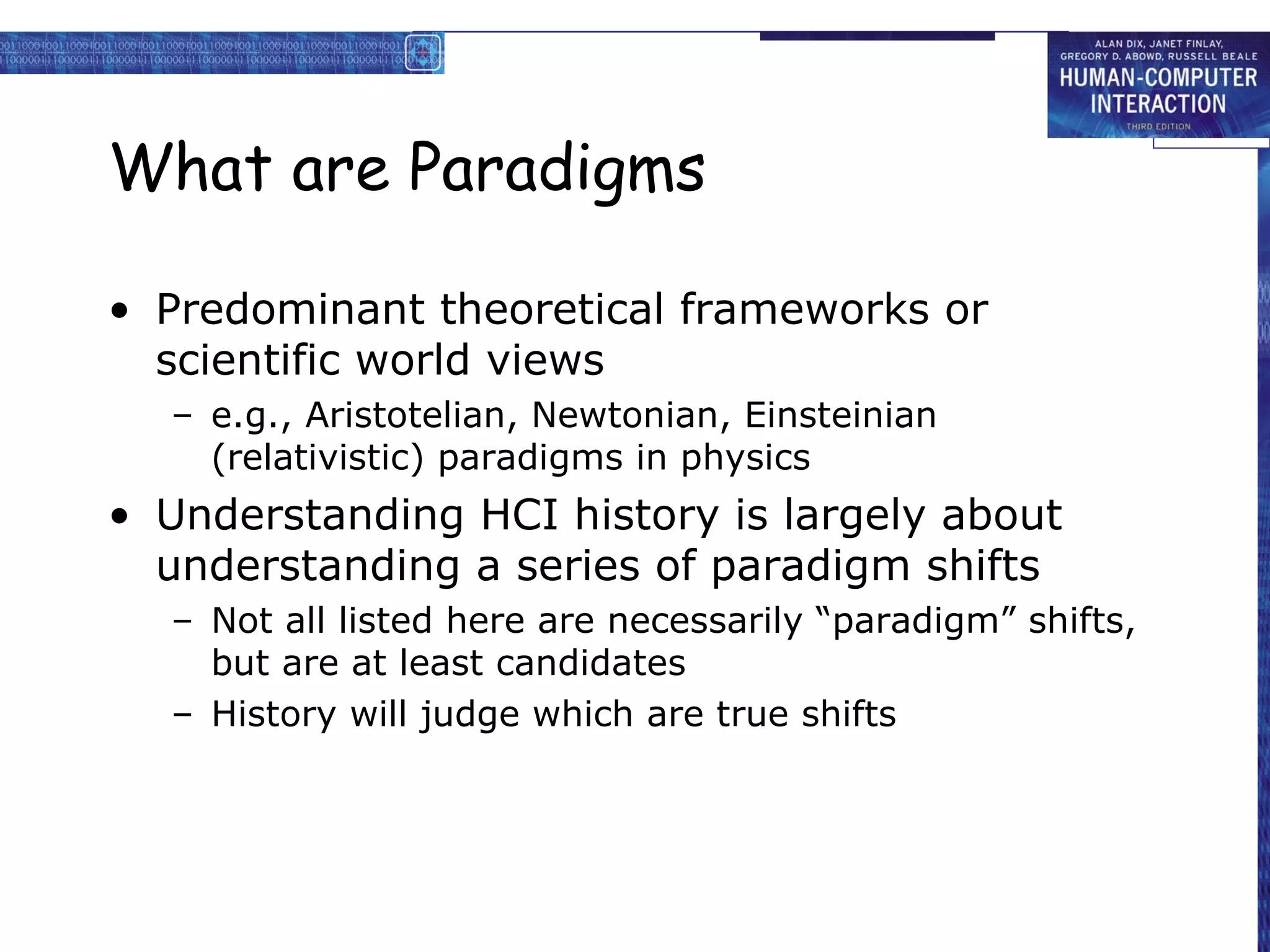 What are Paradigms Predominant theoretical frameworks or scientific world views e.g., Aristotelian, Newtonian, Einsteinian (relativistic) paradigms in physics Understanding HCI history is largely about understanding a series of paradigm shifts Not all listed here are necessarily “paradigm” shifts, but are at least candidates History will judge which are true shifts 