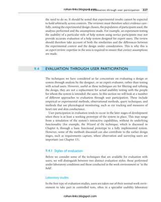 9.4 Evaluation through user participation 327
the need to do so. It should be noted that experimental results cannot be expected
to hold arbitrarily across contexts. The reviewer must therefore select evidence care-
fully, noting the experimental design chosen, the population of participants used, the
analyses performed and the assumptions made. For example, an experiment testing
the usability of a particular style of help system using novice participants may not
provide accurate evaluation of a help system designed for expert users. The review
should therefore take account of both the similarities and the differences between
the experimental context and the design under consideration. This is why this is
an expert review: expertise in the area is required to ensure that correct assumptions
are made.
EVALUATION THROUGH USER PARTICIPATION
The techniques we have considered so far concentrate on evaluating a design or
system through analysis by the designer, or an expert evaluator, rather than testing
with actual users. However, useful as these techniques are for filtering and refining
the design, they are not a replacement for actual usability testing with the people
for whom the system is intended: the users. In this section we will look at a number
of different approaches to evaluation through user participation. These include
empirical or experimental methods, observational methods, query techniques, and
methods that use physiological monitoring, such as eye tracking and measures of
heart rate and skin conductance.
User participation in evaluation tends to occur in the later stages of development
when there is at least a working prototype of the system in place. This may range
from a simulation of the system’s interactive capabilities, without its underlying
functionality (for example, the Wizard of Oz technique, which is discussed in
Chapter 6, through a basic functional prototype to a fully implemented system.
However, some of the methods discussed can also contribute to the earlier design
stages, such as requirements capture, where observation and surveying users are
important (see Chapter 13).
9.4.1 Styles of evaluation
Before we consider some of the techniques that are available for evaluation with
users, we will distinguish between two distinct evaluation styles: those performed
under laboratory conditions and those conducted in the work environment or ‘in the
field’.
Laboratory studies
In the first type of evaluation studies, users are taken out of their normal work envir-
onment to take part in controlled tests, often in a specialist usability laboratory
9.4
rohan-links.blogspot.com
rohan-links.blogspot.com
 