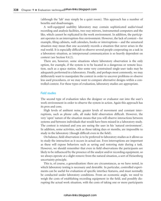 328 Chapter 9 n Evaluation techniques
(although the ‘lab’ may simply be a quiet room). This approach has a number of
benefits and disadvantages.
A well-equipped usability laboratory may contain sophisticated audio/visual
recording and analysis facilities, two-way mirrors, instrumented computers and the
like, which cannot be replicated in the work environment. In addition, the particip-
ant operates in an interruption-free environment. However, the lack of context – for
example, filing cabinets, wall calendars, books or interruptions – and the unnatural
situation may mean that one accurately records a situation that never arises in the
real world. It is especially difficult to observe several people cooperating on a task in
a laboratory situation, as interpersonal communication is so heavily dependent on
context (see Section 9.4.2).
There are, however, some situations where laboratory observation is the only
option, for example, if the system is to be located in a dangerous or remote loca-
tion, such as a space station. Also some very constrained single-user tasks may be
adequately performed in a laboratory. Finally, and perhaps most commonly, we may
deliberately want to manipulate the context in order to uncover problems or observe
less used procedures, or we may want to compare alternative designs within a con-
trolled context. For these types of evaluation, laboratory studies are appropriate.
Field studies
The second type of evaluation takes the designer or evaluator out into the user’s
work environment in order to observe the system in action. Again this approach has
its pros and cons.
High levels of ambient noise, greater levels of movement and constant inter-
ruptions, such as phone calls, all make field observation difficult. However, the
very ‘open’ nature of the situation means that you will observe interactions between
systems and between individuals that would have been missed in a laboratory study.
The context is retained and you are seeing the user in his ‘natural environment’.
In addition, some activities, such as those taking days or months, are impossible to
study in the laboratory (though difficult even in the field).
On balance, field observation is to be preferred to laboratory studies as it allows us
to study the interaction as it occurs in actual use. Even interruptions are important
as these will expose behaviors such as saving and restoring state during a task.
However, we should remember that even in field observations the participants are
likely to be influenced by the presence of the analyst and/or recording equipment, so
we always operate at a slight remove from the natural situation, a sort of Heisenberg
uncertainty principle.
This is, of course, a generalization: there are circumstances, as we have noted, in
which laboratory testing is necessary and desirable. In particular, controlled experi-
ments can be useful for evaluation of specific interface features, and must normally
be conducted under laboratory conditions. From an economic angle, we need to
weigh the costs of establishing recording equipment in the field, and possibly dis-
rupting the actual work situation, with the costs of taking one or more participants
rohan-links.blogspot.com
rohan-links.blogspot.com
 