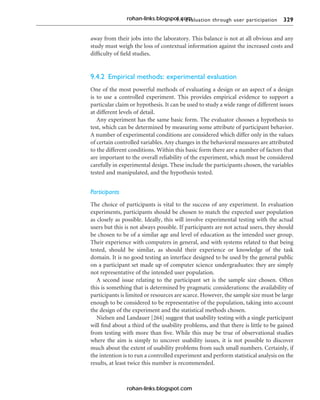 9.4 Evaluation through user participation 329
away from their jobs into the laboratory. This balance is not at all obvious and any
study must weigh the loss of contextual information against the increased costs and
difficulty of field studies.
9.4.2 Empirical methods: experimental evaluation
One of the most powerful methods of evaluating a design or an aspect of a design
is to use a controlled experiment. This provides empirical evidence to support a
particular claim or hypothesis. It can be used to study a wide range of different issues
at different levels of detail.
Any experiment has the same basic form. The evaluator chooses a hypothesis to
test, which can be determined by measuring some attribute of participant behavior.
A number of experimental conditions are considered which differ only in the values
of certain controlled variables. Any changes in the behavioral measures are attributed
to the different conditions. Within this basic form there are a number of factors that
are important to the overall reliability of the experiment, which must be considered
carefully in experimental design. These include the participants chosen, the variables
tested and manipulated, and the hypothesis tested.
Participants
The choice of participants is vital to the success of any experiment. In evaluation
experiments, participants should be chosen to match the expected user population
as closely as possible. Ideally, this will involve experimental testing with the actual
users but this is not always possible. If participants are not actual users, they should
be chosen to be of a similar age and level of education as the intended user group.
Their experience with computers in general, and with systems related to that being
tested, should be similar, as should their experience or knowledge of the task
domain. It is no good testing an interface designed to be used by the general public
on a participant set made up of computer science undergraduates: they are simply
not representative of the intended user population.
A second issue relating to the participant set is the sample size chosen. Often
this is something that is determined by pragmatic considerations: the availability of
participants is limited or resources are scarce. However, the sample size must be large
enough to be considered to be representative of the population, taking into account
the design of the experiment and the statistical methods chosen.
Nielsen and Landauer [264] suggest that usability testing with a single participant
will find about a third of the usability problems, and that there is little to be gained
from testing with more than five. While this may be true of observational studies
where the aim is simply to uncover usability issues, it is not possible to discover
much about the extent of usability problems from such small numbers. Certainly, if
the intention is to run a controlled experiment and perform statistical analysis on the
results, at least twice this number is recommended.
rohan-links.blogspot.com
rohan-links.blogspot.com
 