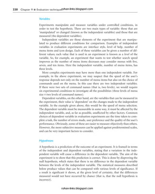 330 Chapter 9 n Evaluation techniques
Variables
Experiments manipulate and measure variables under controlled conditions, in
order to test the hypothesis. There are two main types of variable: those that are
‘manipulated’ or changed (known as the independent variables) and those that are
measured (the dependent variables).
Independent variables are those elements of the experiment that are manipu-
lated to produce different conditions for comparison. Examples of independent
variables in evaluation experiments are interface style, level of help, number of
menu items and icon design. Each of these variables can be given a number of dif-
ferent values; each value that is used in an experiment is known as a level of the
variable. So, for example, an experiment that wants to test whether search speed
improves as the number of menu items decreases may consider menus with five,
seven, and ten items. Here the independent variable, number of menu items, has
three levels.
More complex experiments may have more than one independent variable. For
example, in the above experiment, we may suspect that the speed of the user’s
response depends not only on the number of menu items but also on the choice of
commands used on the menu. In this case there are two independent variables.
If there were two sets of command names (that is, two levels), we would require
six experimental conditions to investigate all the possibilities (three levels of menu
size × two levels of command names).
Dependent variables, on the other hand, are the variables that can be measured in
the experiment, their value is ‘dependent’ on the changes made to the independent
variable. In the example given above, this would be the speed of menu selection.
The dependent variable must be measurable in some way, it must be affected by the
independent variable, and, as far as possible, unaffected by other factors. Common
choices of dependent variable in evaluation experiments are the time taken to com-
plete a task, the number of errors made, user preference and the quality of the user’s
performance. Obviously, some of these are easier to measure objectively than others.
However, the more subjective measures can be applied against predetermined scales,
and can be very important factors to consider.
Hypotheses
A hypothesis is a prediction of the outcome of an experiment. It is framed in terms
of the independent and dependent variables, stating that a variation in the inde-
pendent variable will cause a difference in the dependent variable. The aim of the
experiment is to show that this prediction is correct. This is done by disproving the
null hypothesis, which states that there is no difference in the dependent variable
between the levels of the independent variable. The statistical measures described
below produce values that can be compared with various levels of significance. If
a result is significant it shows, at the given level of certainty, that the differences
measured would not have occurred by chance (that is, that the null hypothesis is
incorrect).
rohan-links.blogspot.com
rohan-links.blogspot.com
 