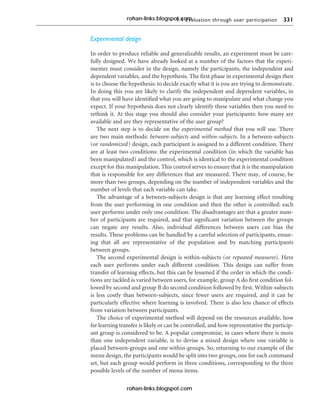 9.4 Evaluation through user participation 331
Experimental design
In order to produce reliable and generalizable results, an experiment must be care-
fully designed. We have already looked at a number of the factors that the experi-
menter must consider in the design, namely the participants, the independent and
dependent variables, and the hypothesis. The first phase in experimental design then
is to choose the hypothesis: to decide exactly what it is you are trying to demonstrate.
In doing this you are likely to clarify the independent and dependent variables, in
that you will have identified what you are going to manipulate and what change you
expect. If your hypothesis does not clearly identify these variables then you need to
rethink it. At this stage you should also consider your participants: how many are
available and are they representative of the user group?
The next step is to decide on the experimental method that you will use. There
are two main methods: between-subjects and within-subjects. In a between-subjects
(or randomized) design, each participant is assigned to a different condition. There
are at least two conditions: the experimental condition (in which the variable has
been manipulated) and the control, which is identical to the experimental condition
except for this manipulation. This control serves to ensure that it is the manipulation
that is responsible for any differences that are measured. There may, of course, be
more than two groups, depending on the number of independent variables and the
number of levels that each variable can take.
The advantage of a between-subjects design is that any learning effect resulting
from the user performing in one condition and then the other is controlled: each
user performs under only one condition. The disadvantages are that a greater num-
ber of participants are required, and that significant variation between the groups
can negate any results. Also, individual differences between users can bias the
results. These problems can be handled by a careful selection of participants, ensur-
ing that all are representative of the population and by matching participants
between groups.
The second experimental design is within-subjects (or repeated measures). Here
each user performs under each different condition. This design can suffer from
transfer of learning effects, but this can be lessened if the order in which the condi-
tions are tackled is varied between users, for example, group A do first condition fol-
lowed by second and group B do second condition followed by first. Within-subjects
is less costly than between-subjects, since fewer users are required, and it can be
particularly effective where learning is involved. There is also less chance of effects
from variation between participants.
The choice of experimental method will depend on the resources available, how
far learning transfer is likely or can be controlled, and how representative the particip-
ant group is considered to be. A popular compromise, in cases where there is more
than one independent variable, is to devise a mixed design where one variable is
placed between-groups and one within-groups. So, returning to our example of the
menu design, the participants would be split into two groups, one for each command
set, but each group would perform in three conditions, corresponding to the three
possible levels of the number of menu items.
rohan-links.blogspot.com
rohan-links.blogspot.com
 