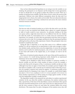 332 Chapter 9 n Evaluation techniques
Once we have determined the hypothesis we are trying to test, the variables we are
studying, the participants at our disposal, and the design that is most appropriate,
we have to decide how we are going to analyze the results we record. There are a
number of statistical tests available, and the choice of test is vital to the success of the
experiment. Different tests make different assumptions about the data and if an
inappropriate test is chosen, the results can be invalid. The next subsection discusses
the factors to consider in choosing a statistical test and surveys the most common
statistical measures available.
Statistical measures
The first two rules of statistical analysis are to look at the data and to save the data.
It is easy to carry out statistical tests blindly when a glance at a graph, histogram
or table of results would be more instructive. In particular, looking at the data
can expose outliers, single data items that are very different from the rest. Outliers
are often the result of a transcription error or a freak event not connected to the
experiment. For example, we notice that one participant took three times as long as
everyone else to do a task. We investigate and discover that the participant had been
suffering from flu on the day of the experiment. Clearly, if the participant’s data were
included it would bias the results.
Saving the data is important, as we may later want to try a different analysis
method. It is all too common for an experimenter to take some averages or other-
wise tabulate results, and then throw away the original data. At worst, the remaining
statistics can be useless for statistical purposes, and, at best, we have lost the ability
to trace back odd results to the original data, as, for example, we want to do for
outliers.
Our choice of statistical analysis depends on the type of data and the questions we
want to answer. It is worth having important results checked by an experienced
statistician, but in many situations standard tests can be used.
Variables can be classified as either discrete variables or continuous variables. A
discrete variable can only take a finite number of values or levels, for example, a
screen color that can be red, green or blue. A continuous variable can take any value
(although it may have an upper or lower limit), for example a person’s height or the
time taken to complete a task. A special case of continuous data is when they are pos-
itive, for example a response time cannot be negative. A continuous variable can be
rendered discrete by clumping it into classes, for example we could divide heights
into short (<5 ft (1.5 m)), medium (5–6 ft (1.5–1.8 m)) and tall (>6 ft (1.8 m)). In
many interface experiments we will be testing one design against another. In these
cases the independent variable is usually discrete.
The dependent variable is the measured one and subject to random experimental
variation. In the case when this variable is continuous, the random variation may
take a special form. If the form of the data follows a known distribution then special
and more powerful statistical tests can be used. Such tests are called parametric tests
and the most common of these are used when the variation follows the normal
distribution. This means that if we plot a histogram of the random errors, they will
rohan-links.blogspot.com
rohan-links.blogspot.com
 