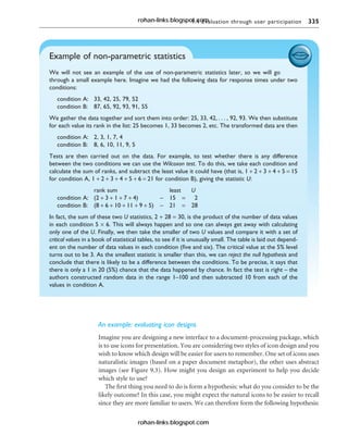 9.4 Evaluation through user participation 335
An example: evaluating icon designs
Imagine you are designing a new interface to a document-processing package, which
is to use icons for presentation. You are considering two styles of icon design and you
wish to know which design will be easier for users to remember. One set of icons uses
naturalistic images (based on a paper document metaphor), the other uses abstract
images (see Figure 9.3). How might you design an experiment to help you decide
which style to use?
The first thing you need to do is form a hypothesis: what do you consider to be the
likely outcome? In this case, you might expect the natural icons to be easier to recall
since they are more familiar to users. We can therefore form the following hypothesis:
Example of non-parametric statistics
We will not see an example of the use of non-parametric statistics later, so we will go
through a small example here. Imagine we had the following data for response times under two
conditions:
condition A: 33, 42, 25, 79, 52
condition B: 87, 65, 92, 93, 91, 55
We gather the data together and sort them into order: 25, 33, 42, . . . , 92, 93. We then substitute
for each value its rank in the list: 25 becomes 1, 33 becomes 2, etc. The transformed data are then
condition A: 2, 3, 1, 7, 4
condition B: 8, 6, 10, 11, 9, 5
Tests are then carried out on the data. For example, to test whether there is any difference
between the two conditions we can use the Wilcoxon test. To do this, we take each condition and
calculate the sum of ranks, and subtract the least value it could have (that is, 1 + 2 + 3 + 4 + 5 = 15
for condition A, 1 + 2 + 3 + 4 + 5 + 6 = 21 for condition B), giving the statistic U:
rank sum least U
condition A: (2 + 3 + 1 + 7 + 4) − 15 = 2
condition B: (8 + 6 + 10 + 11 + 9 + 5) − 21 = 28
In fact, the sum of these two U statistics, 2 + 28 = 30, is the product of the number of data values
in each condition 5 × 6. This will always happen and so one can always get away with calculating
only one of the U. Finally, we then take the smaller of two U values and compare it with a set of
critical values in a book of statistical tables, to see if it is unusually small. The table is laid out depend-
ent on the number of data values in each condition (five and six). The critical value at the 5% level
turns out to be 3. As the smallest statistic is smaller than this, we can reject the null hypothesis and
conclude that there is likely to be a difference between the conditions. To be precise, it says that
there is only a 1 in 20 (5%) chance that the data happened by chance. In fact the test is right – the
authors constructed random data in the range 1–100 and then subtracted 10 from each of the
values in condition A.
rohan-links.blogspot.com
rohan-links.blogspot.com
 