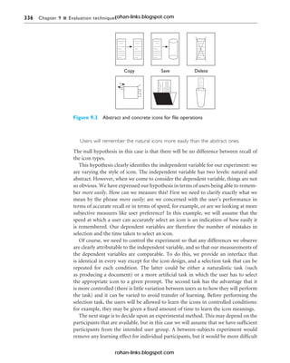 336 Chapter 9 n Evaluation techniques
Users will remember the natural icons more easily than the abstract ones.
The null hypothesis in this case is that there will be no difference between recall of
the icon types.
This hypothesis clearly identifies the independent variable for our experiment: we
are varying the style of icon. The independent variable has two levels: natural and
abstract. However, when we come to consider the dependent variable, things are not
so obvious. We have expressed our hypothesis in terms of users being able to remem-
ber more easily. How can we measure this? First we need to clarify exactly what we
mean by the phrase more easily: are we concerned with the user’s performance in
terms of accurate recall or in terms of speed, for example, or are we looking at more
subjective measures like user preference? In this example, we will assume that the
speed at which a user can accurately select an icon is an indication of how easily it
is remembered. Our dependent variables are therefore the number of mistakes in
selection and the time taken to select an icon.
Of course, we need to control the experiment so that any differences we observe
are clearly attributable to the independent variable, and so that our measurements of
the dependent variables are comparable. To do this, we provide an interface that
is identical in every way except for the icon design, and a selection task that can be
repeated for each condition. The latter could be either a naturalistic task (such
as producing a document) or a more artificial task in which the user has to select
the appropriate icon to a given prompt. The second task has the advantage that it
is more controlled (there is little variation between users as to how they will perform
the task) and it can be varied to avoid transfer of learning. Before performing the
selection task, the users will be allowed to learn the icons in controlled conditions:
for example, they may be given a fixed amount of time to learn the icon meanings.
The next stage is to decide upon an experimental method. This may depend on the
participants that are available, but in this case we will assume that we have sufficient
participants from the intended user group. A between-subjects experiment would
remove any learning effect for individual participants, but it would be more difficult
Figure 9.3 Abstract and concrete icons for file operations
rohan-links.blogspot.com
rohan-links.blogspot.com
 